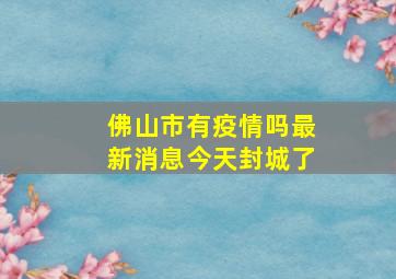 佛山市有疫情吗最新消息今天封城了