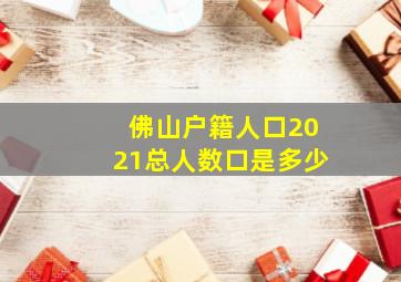 佛山户籍人口2021总人数口是多少