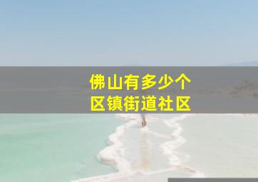 佛山有多少个区镇街道社区