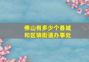 佛山有多少个县城和区镇街道办事处