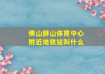 佛山狮山体育中心附近地铁站叫什么