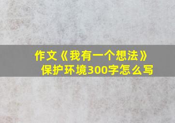 作文《我有一个想法》保护环境300字怎么写