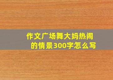 作文广场舞大妈热闹的情景300字怎么写