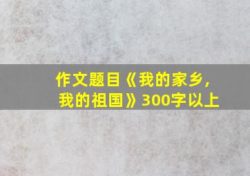 作文题目《我的家乡,我的祖国》300字以上