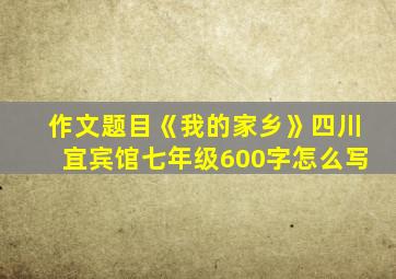 作文题目《我的家乡》四川宜宾馆七年级600字怎么写