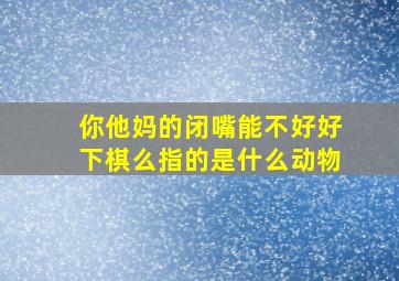 你他妈的闭嘴能不好好下棋么指的是什么动物