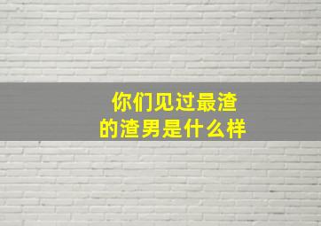 你们见过最渣的渣男是什么样