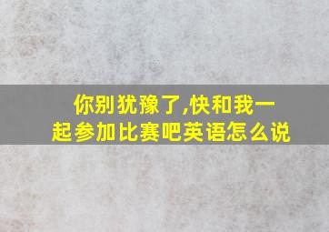 你别犹豫了,快和我一起参加比赛吧英语怎么说