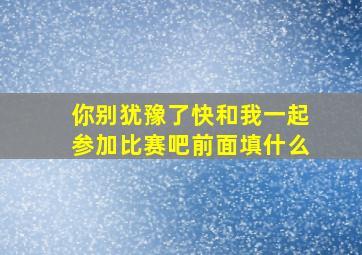 你别犹豫了快和我一起参加比赛吧前面填什么