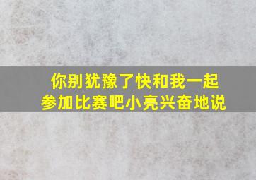 你别犹豫了快和我一起参加比赛吧小亮兴奋地说