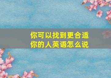 你可以找到更合适你的人英语怎么说