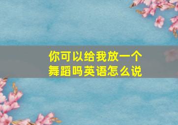 你可以给我放一个舞蹈吗英语怎么说