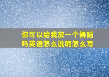 你可以给我放一个舞蹈吗英语怎么说呢怎么写