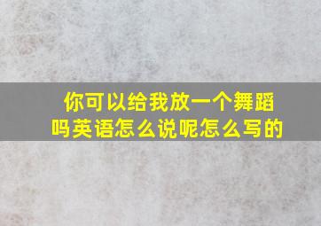 你可以给我放一个舞蹈吗英语怎么说呢怎么写的