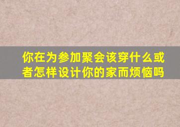 你在为参加聚会该穿什么或者怎样设计你的家而烦恼吗