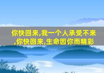 你快回来,我一个人承受不来,你快回来,生命因你而精彩