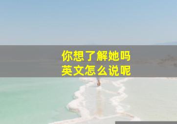 你想了解她吗英文怎么说呢