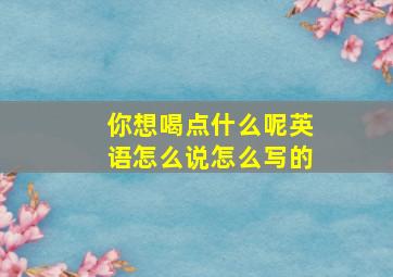 你想喝点什么呢英语怎么说怎么写的