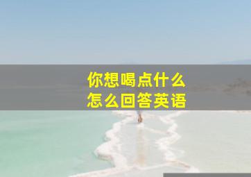 你想喝点什么怎么回答英语