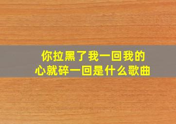 你拉黑了我一回我的心就碎一回是什么歌曲