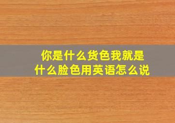 你是什么货色我就是什么脸色用英语怎么说