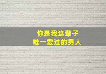 你是我这辈子唯一爱过的男人