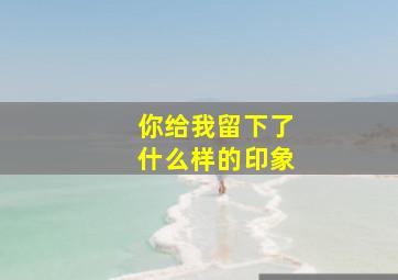 你给我留下了什么样的印象