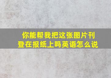 你能帮我把这张图片刊登在报纸上吗英语怎么说