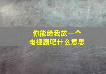 你能给我放一个电视剧吧什么意思