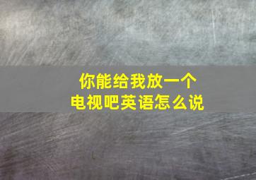 你能给我放一个电视吧英语怎么说