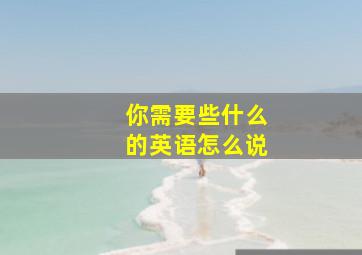 你需要些什么的英语怎么说