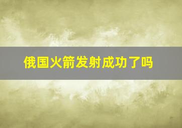 俄国火箭发射成功了吗