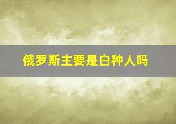 俄罗斯主要是白种人吗