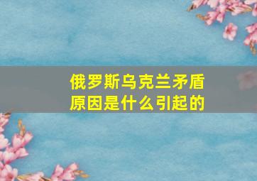 俄罗斯乌克兰矛盾原因是什么引起的