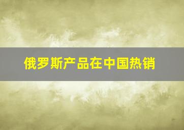 俄罗斯产品在中国热销