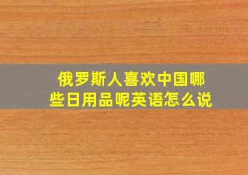 俄罗斯人喜欢中国哪些日用品呢英语怎么说