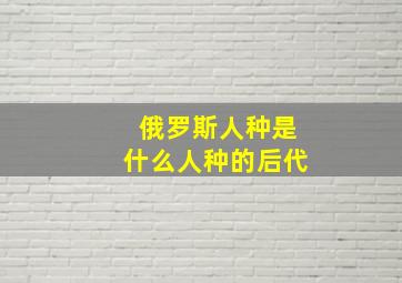 俄罗斯人种是什么人种的后代