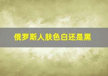 俄罗斯人肤色白还是黑