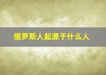 俄罗斯人起源于什么人