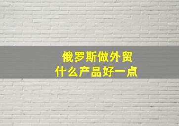 俄罗斯做外贸什么产品好一点