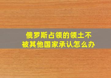 俄罗斯占领的领土不被其他国家承认怎么办