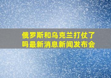 俄罗斯和乌克兰打仗了吗最新消息新闻发布会