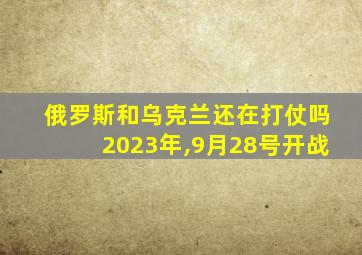 俄罗斯和乌克兰还在打仗吗2023年,9月28号开战