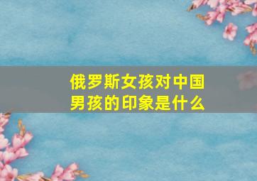 俄罗斯女孩对中国男孩的印象是什么