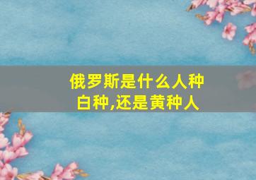 俄罗斯是什么人种白种,还是黄种人