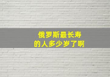 俄罗斯最长寿的人多少岁了啊