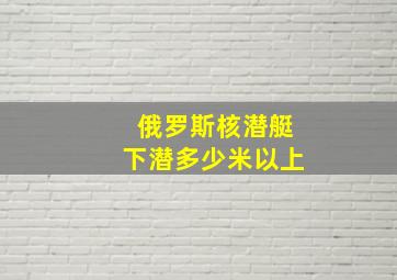 俄罗斯核潜艇下潜多少米以上