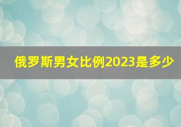 俄罗斯男女比例2023是多少