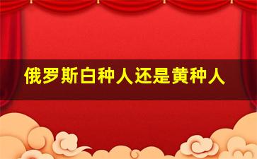 俄罗斯白种人还是黄种人