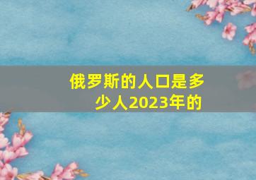 俄罗斯的人口是多少人2023年的